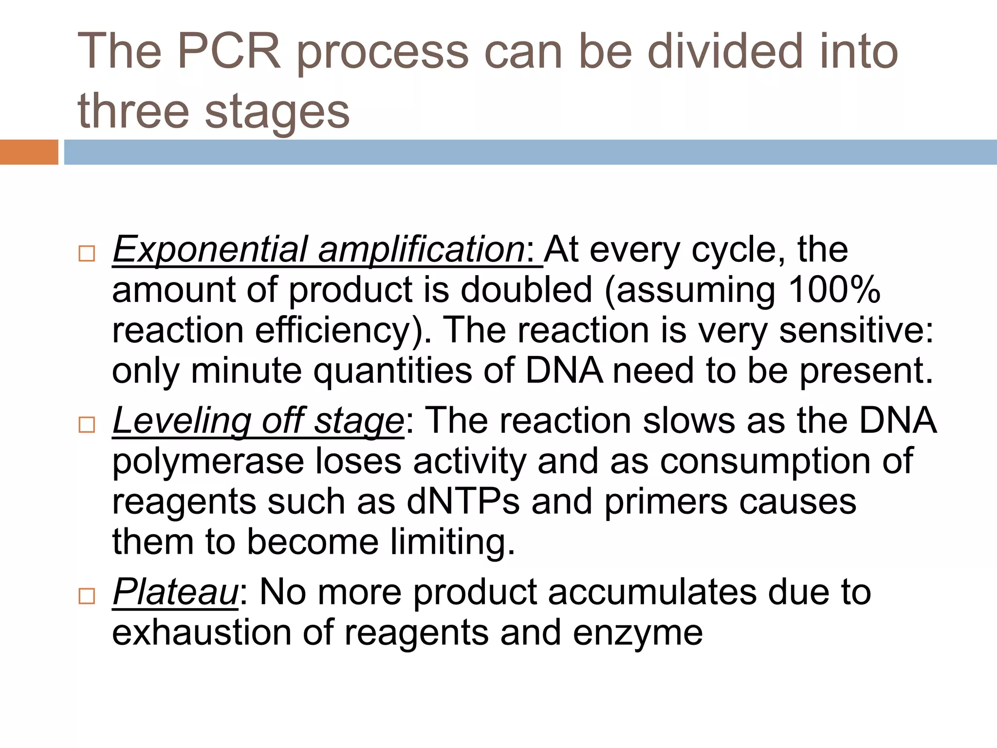 The PCR process can be divided into
three stages

   Exponential amplification: At every cycle, the
    amount of product is doubled (assuming 100%
    reaction efficiency). The reaction is very sensitive:
    only minute quantities of DNA need to be present.
   Leveling off stage: The reaction slows as the DNA
    polymerase loses activity and as consumption of
    reagents such as dNTPs and primers causes
    them to become limiting.
   Plateau: No more product accumulates due to
    exhaustion of reagents and enzyme
 