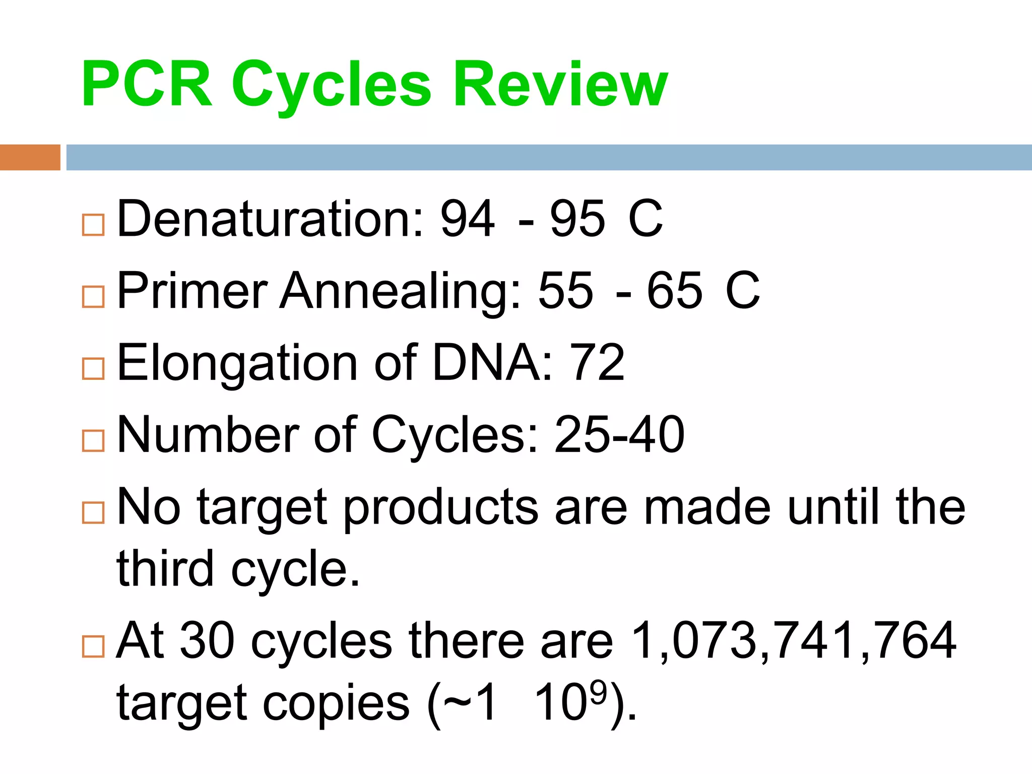 PCR Cycles Review

 Denaturation: 94 - 95 C
 Primer Annealing: 55 - 65 C

 Elongation of DNA: 72

 Number of Cycles: 25-40

 No target products are made until the
  third cycle.
 At 30 cycles there are 1,073,741,764
  target copies (~1 109).
 