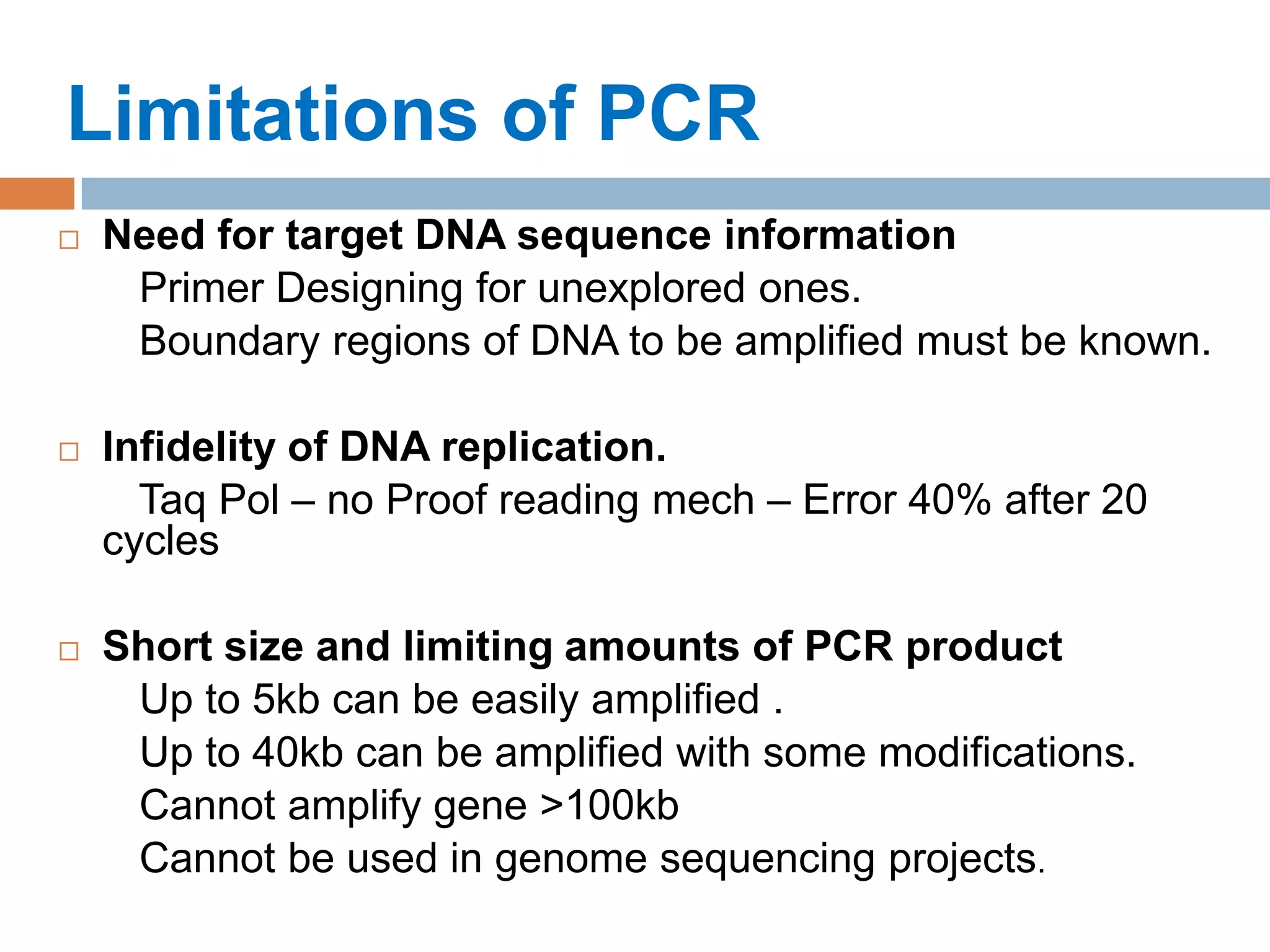 Limitations of PCR
   Need for target DNA sequence information
     Primer Designing for unexplored ones.
     Boundary regions of DNA to be amplified must be known.

   Infidelity of DNA replication.
      Taq Pol – no Proof reading mech – Error 40% after 20
    cycles

   Short size and limiting amounts of PCR product
     Up to 5kb can be easily amplified .
     Up to 40kb can be amplified with some modifications.
     Cannot amplify gene >100kb
     Cannot be used in genome sequencing projects.
 