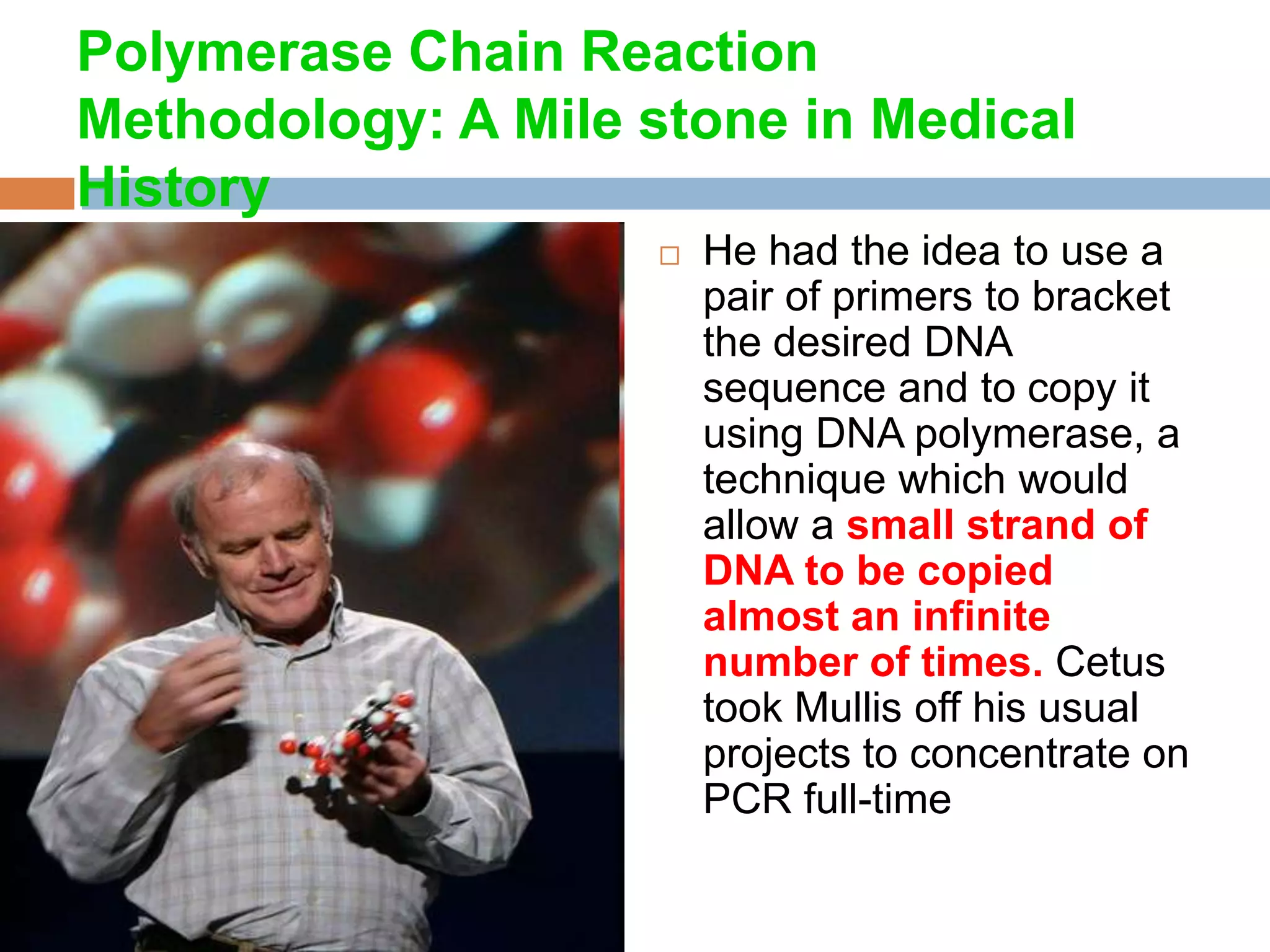 Polymerase Chain Reaction
Methodology: A Mile stone in Medical
History
                       He had the idea to use a
                        pair of primers to bracket
                        the desired DNA
                        sequence and to copy it
                        using DNA polymerase, a
                        technique which would
                        allow a small strand of
                        DNA to be copied
                        almost an infinite
                        number of times. Cetus
                        took Mullis off his usual
                        projects to concentrate on
                        PCR full-time
 