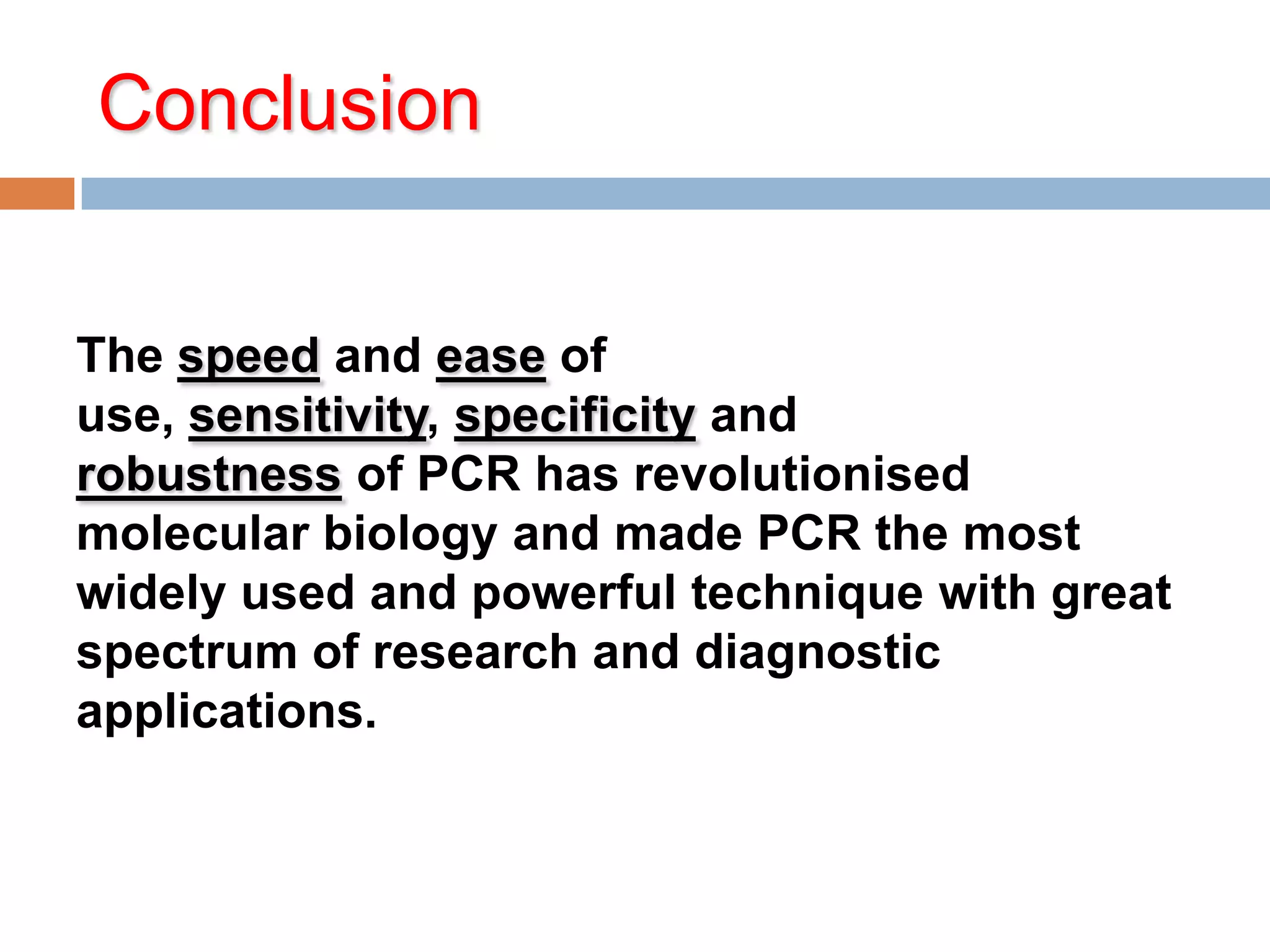Conclusion


The speed and ease of
use, sensitivity, specificity and
robustness of PCR has revolutionised
molecular biology and made PCR the most
widely used and powerful technique with great
spectrum of research and diagnostic
applications.
 