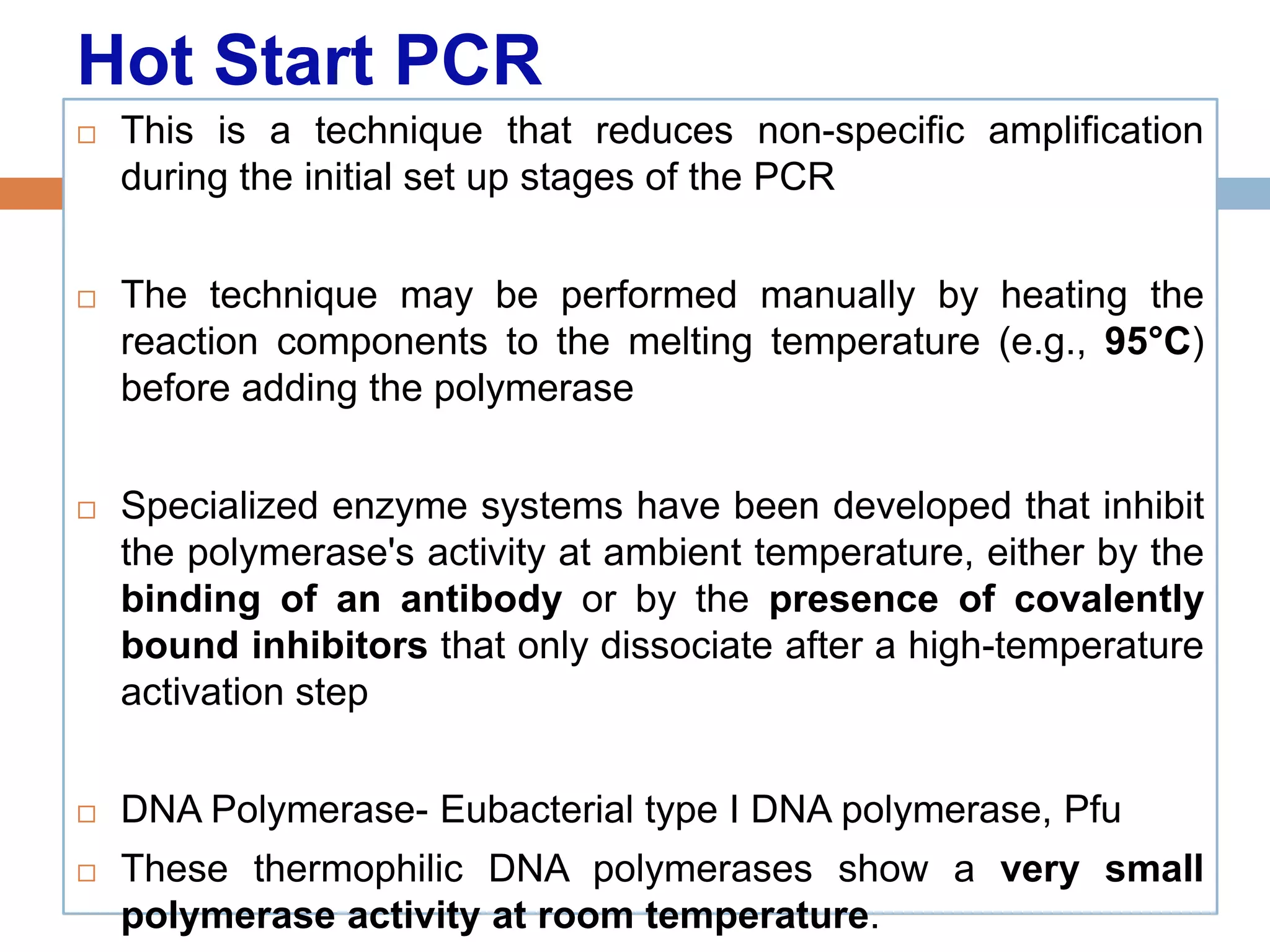 Hot Start PCR
   This is a technique that reduces non-specific amplification
    during the initial set up stages of the PCR


   The technique may be performed manually by heating the
    reaction components to the melting temperature (e.g., 95°C)
    before adding the polymerase


   Specialized enzyme systems have been developed that inhibit
    the polymerase's activity at ambient temperature, either by the
    binding of an antibody or by the presence of covalently
    bound inhibitors that only dissociate after a high-temperature
    activation step


   DNA Polymerase- Eubacterial type I DNA polymerase, Pfu
   These thermophilic DNA polymerases show a very small
    polymerase activity at room temperature.
 