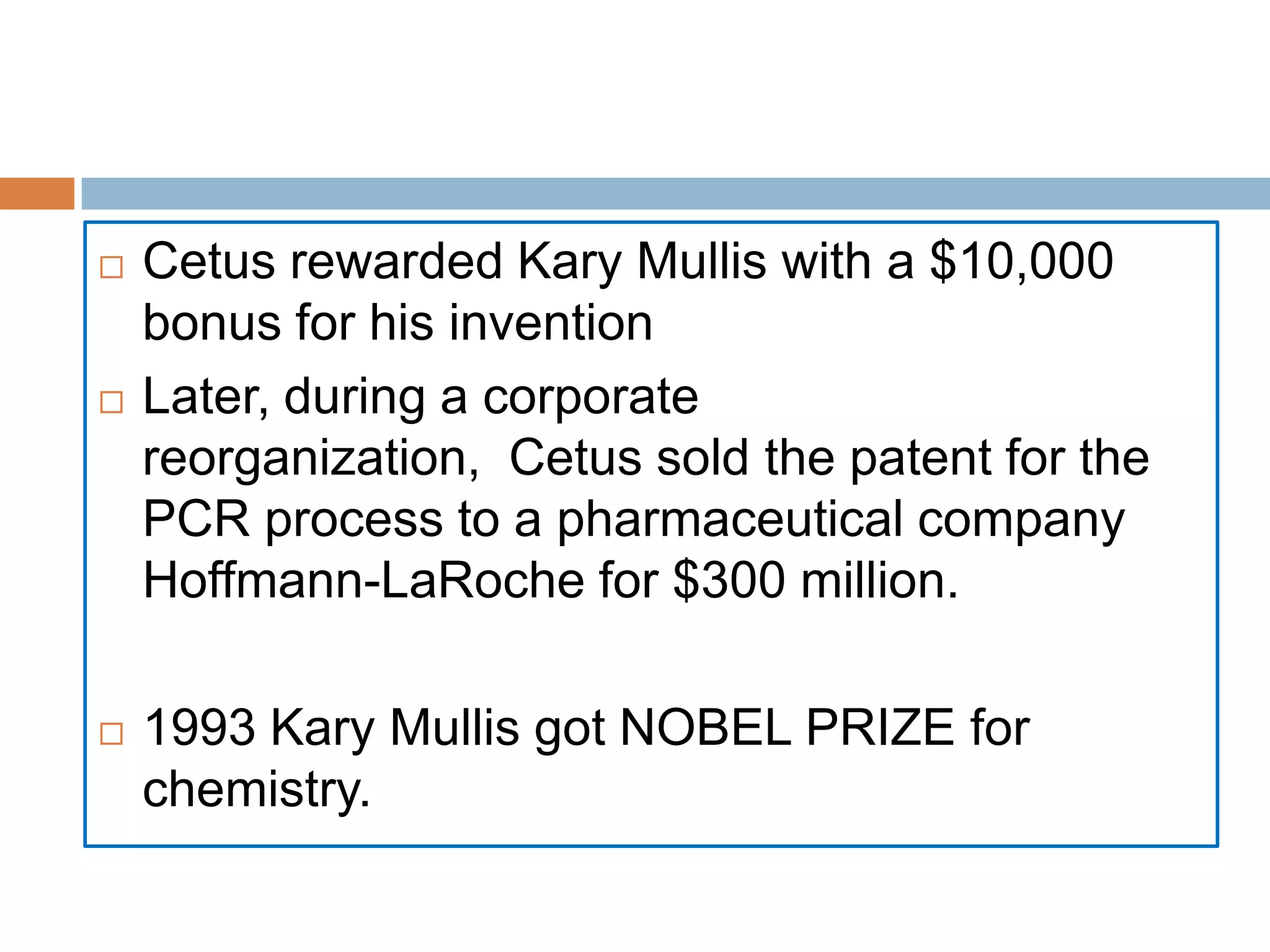    Cetus rewarded Kary Mullis with a $10,000
    bonus for his invention
   Later, during a corporate
    reorganization, Cetus sold the patent for the
    PCR process to a pharmaceutical company
    Hoffmann-LaRoche for $300 million.

   1993 Kary Mullis got NOBEL PRIZE for
    chemistry.
 