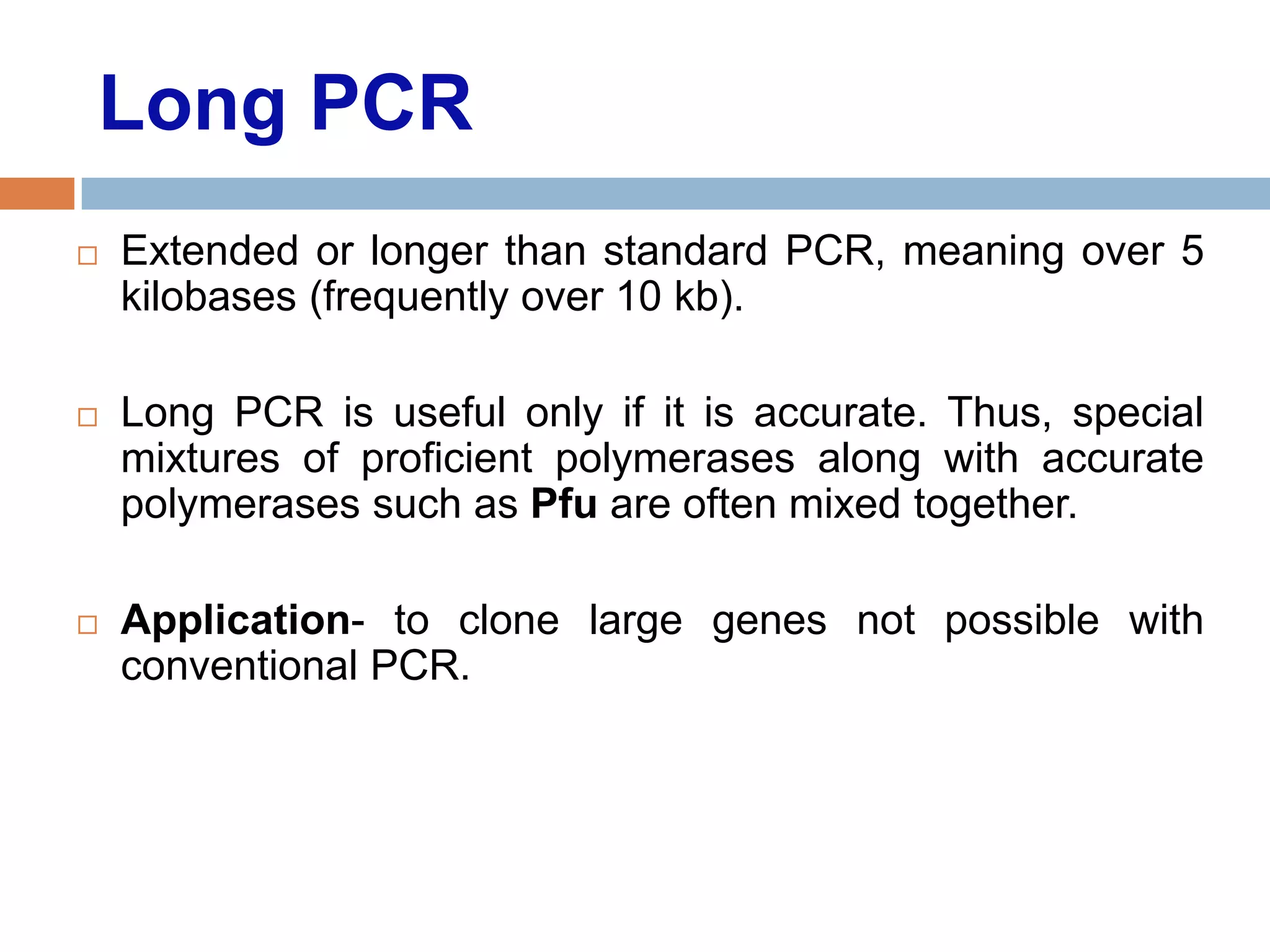 Long PCR
   Extended or longer than standard PCR, meaning over 5
    kilobases (frequently over 10 kb).

   Long PCR is useful only if it is accurate. Thus, special
    mixtures of proficient polymerases along with accurate
    polymerases such as Pfu are often mixed together.

   Application- to clone large genes not possible with
    conventional PCR.
 