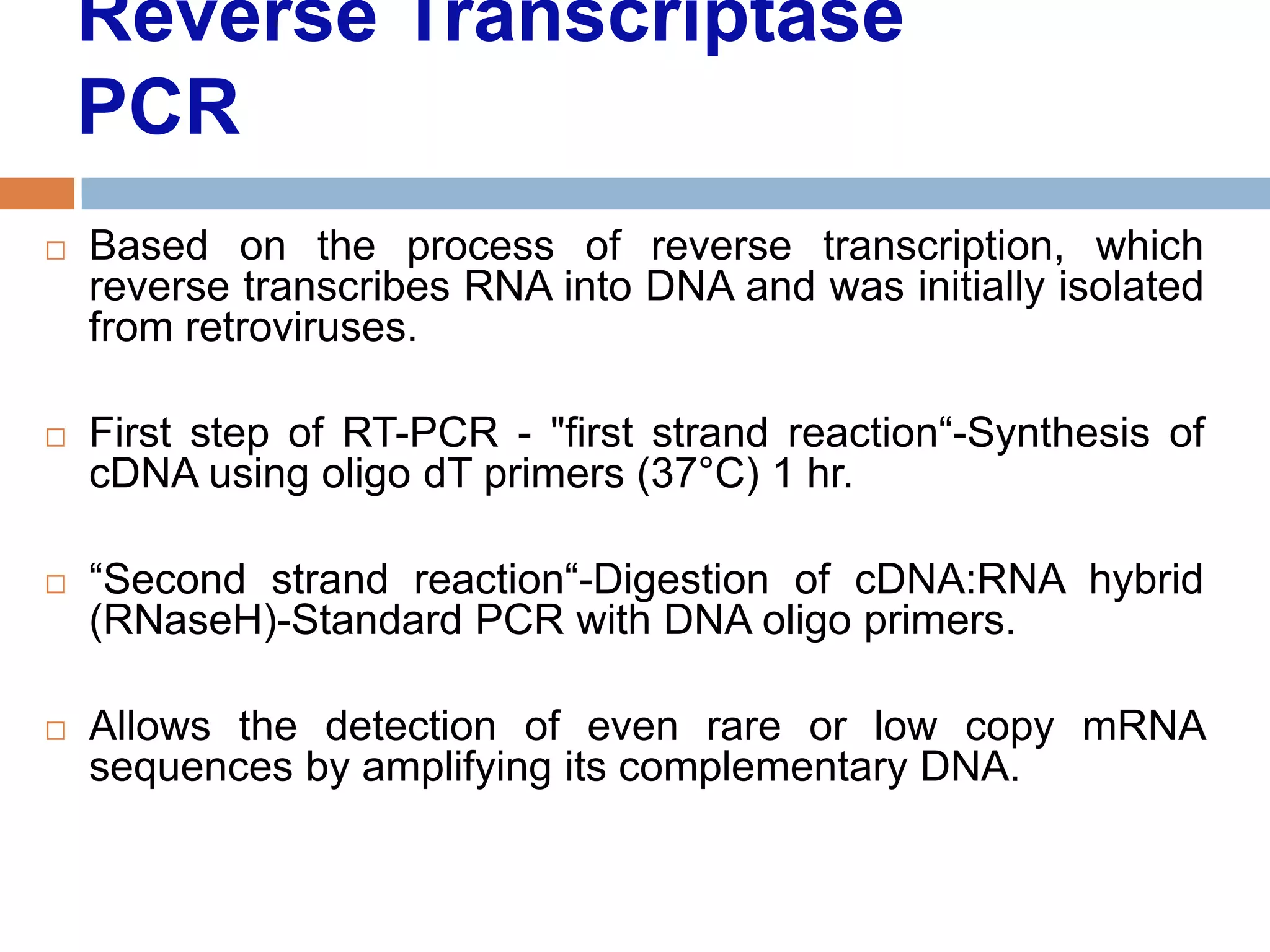 Reverse Transcriptase
    PCR
   Based on the process of reverse transcription, which
    reverse transcribes RNA into DNA and was initially isolated
    from retroviruses.

   First step of RT-PCR - "first strand reaction―-Synthesis of
    cDNA using oligo dT primers (37°C) 1 hr.

   ―Second strand reaction―-Digestion of cDNA:RNA hybrid
    (RNaseH)-Standard PCR with DNA oligo primers.

   Allows the detection of even rare or low copy mRNA
    sequences by amplifying its complementary DNA.
 