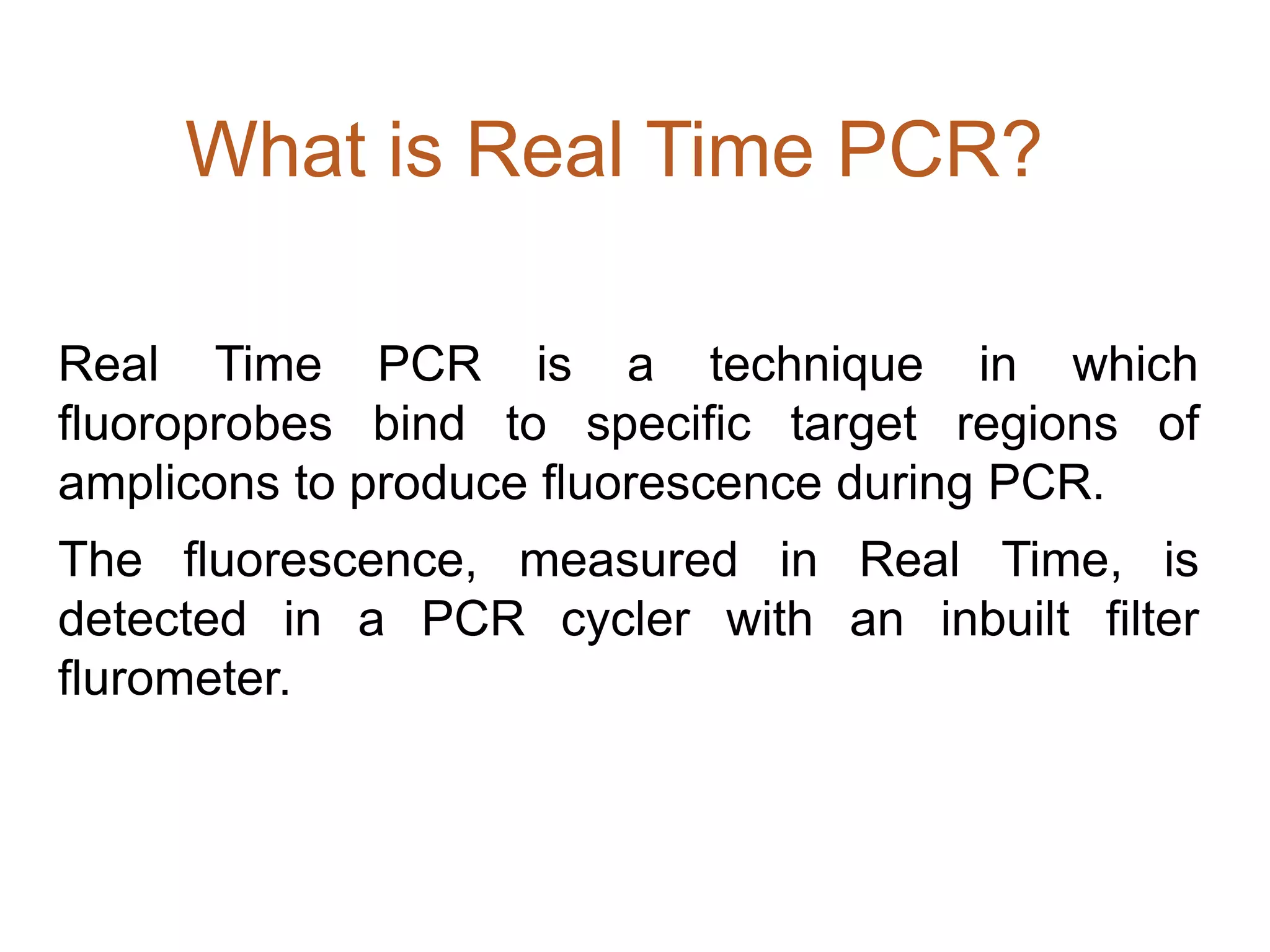 What is Real Time PCR?

Real Time PCR is a technique in which
fluoroprobes bind to specific target regions of
amplicons to produce fluorescence during PCR.
The fluorescence, measured in Real Time, is
detected in a PCR cycler with an inbuilt filter
flurometer.
 