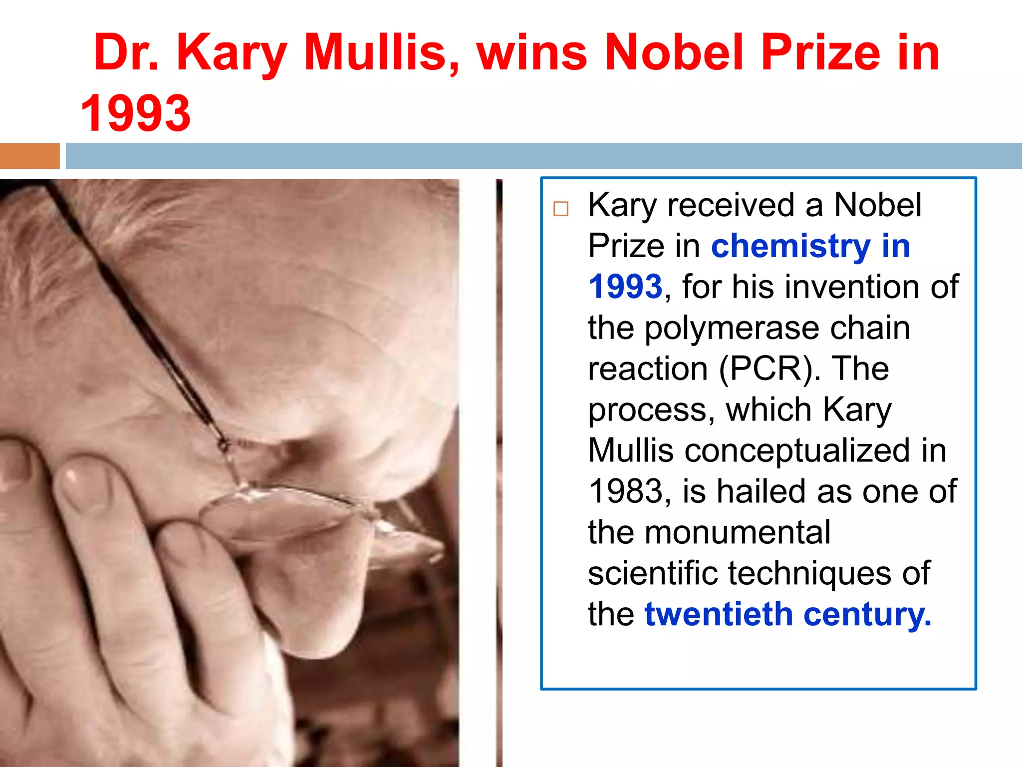 Dr. Kary Mullis, wins Nobel Prize in
1993
                      Kary received a Nobel
                       Prize in chemistry in
                       1993, for his invention of
                       the polymerase chain
                       reaction (PCR). The
                       process, which Kary
                       Mullis conceptualized in
                       1983, is hailed as one of
                       the monumental
                       scientific techniques of
                       the twentieth century.
 