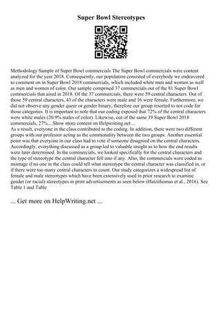 Super Bowl Stereotypes
Methodology Sample of Super Bowl commercials The Super Bowl commercials were content
analyzed for the year 2018. Consequently, our population consisted of everybody we endeavored
to comment on in Super Bowl 2018 commercials, which included white men and women as well
as men and women of color. Our sample comprised 37 commercials out of the 81 Super Bowl
commercials that aired in 2018. Of the 37 commercials, there were 59 central characters. Out of
those 59 central characters, 43 of the characters were male and 16 were female. Furthermore, we
did not observe any gender queer or gender binary, therefore our group resorted to not code for
those categories. It is important to note that our coding exposed that 72% of the central characters
were white males (20.9% males of color). Likewise, out of the same 39 Super Bowl 2018
commercials, 27%... Show more content on Helpwriting.net ...
As a result, everyone in the class contributed to the coding. In addition, there were two different
groups with our professor acting as the commonality between the two groups. Another essential
point was that everyone in our class had to vote if someone disagreed on the central characters.
Accordingly, everything discussed as a group led to valuable insight as to how the end results
were later determined. In the commercials, we looked specifically for the central characters and
the type of stereotype the central character fell into if any. Also, the commercials were coded as
montage if no one in the class could tell what stereotype the central character was classified in, or
if there were too many central characters to count. Our study categorizes a widespread list of
female and male stereotypes which have been extensively used in prior research to examine
gender (or racial) stereotypes in print advertisements as seen below (Hatzithomas et al., 2016). See
Table 1 and Table
... Get more on HelpWriting.net ...
 