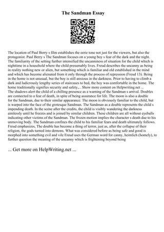 The Sandman Essay
The location of Paul Berry s film establishes the eerie tone not just for the viewers, but also the
protagonist. Paul Berry s The Sandman focuses on a young boy s fear of the dark and the night.
The familiarity of the setting further intensified the uncanniness of situation for the child which is
nighttime in a household where the child presumably lives. Freud describes the uncanny as being
in reality nothing new or alien, but something which is familiar and old established in the mind
and which has become alienated from it only through the process of repression (Freud 13). Being
in the home is not unusual, but the boy is still anxious in the darkness. Prior to having to climb a
dark and ludicrously lengthy series of staircases to bed, the boy was comfortable in the home. The
home traditionally signifies security and safety,... Show more content on Helpwriting.net ...
The shadows alert the child of a chilling presence as a warning of the Sandman s arrival. Doubles
are connected to a fear of death, in spite of being assurance for life. The moon is also a double
for the Sandman, due to their similar appearance. The moon is obviously familiar to the child, but
is warped into the face of the grotesque Sandman. The Sandman as a double represents the child s
impending death. In the scene after the credits, the child is visibly wandering the darkness
aimlessly until he freezes and is joined by similar children. These children are all without eyeballs
indicating other victims of the Sandman. The frozen motion implies the character s death due to his
unmoving body. The Sandman confines the child to his familiar fears and death ultimately follows.
Freud emphasizes, The double has become a thing of terror, just as, after the collapse of their
religion, the gods turned into demons. What was considered before as being safe and good is
morphed into something evil and vile Freud uses the German word for canny, heimlich (homely), to
further question the meaning of the uncanny which is frightening beyond being
... Get more on HelpWriting.net ...
 