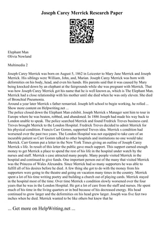 Joseph Carey Merrick Research Paper
Elephant Man
Olivia Nowland
Multimedia 2
Joseph Carey Merrick was born on August 5, 1862 in Leicester to Mary Jane Merrick and Joseph
Merrick. His siblings were William, John, and, Marian. Joseph Carey Merrick was born with
deformities on his body, head, and even his hands. His parents said that it was caused by Mary
being knocked down by an elephant at the fairgrounds while she was pregnant with Merrick. That
was how Joseph Carey Merrick got his name that he is well known as, which is The Elephant Man.
Merrick had a close relationship with his mother until she died when he was only eleven. She died
of Bronchial Pneumonia.
Around a year later Merrick s father remarried. Joseph left school to begin working, he rolled ...
Show more content on Helpwriting.net ...
The police closed down the Elephant Man exhibit. Joseph Merrick s Manager sent him to tour in
Europe where he was beaten, robbed, and abandoned. In 1886 Joseph had made his way back to
London unable to speak. The police searched Merrick and found Fredrick Treves business card.
Treves brought Merrick to the London Hospital. Fredrick Treves decided to admit Merrick for
his physical condition. Francis Carr Gomm, supported Treves idea. Merrick s condition had
worsened over the past two years. The London Hospital was not equipped to take care of an
incurable patient so Carr Gomm talked to other hospitals and institutions no one would take
Merrick. Carr Gomm put a letter in the New York Times giving an outline of Joseph Carey
Merrick s life. In result of this letter the public gave much support. This support earned enough
money to get Merrick a place to spend the rest of his life in the hospital under watch by the
nurses and staff. Merrick s case attracted many people. Many people visited Merrick in the
hospital and continued to give funds. One important person out of the many that visited Merrick
was the Princess of Wales Alexandra. Since Merrick had so many supporters he was able to
fulfill all of his desires before he died. A few thing she got to do with the money from his
supporters were going to the theatre and going on vacation many times in the country. Merrick
spent a lot of his time writing poetry and building a church out of playing cards. Merrick stayed
in the hospital most of the time. Over time Merrick s condition slowly worsened over the four
years that he was in the London Hospital. He got a lot of care from the staff and nurses. He spent
much of his time in the living quarters or in bed because of his decreased energy. His head
continued to grow larger and the deformities on his head grew larger. Joseph was five feet two
inches when he died. Merrick wanted to be like others but knew that he
... Get more on HelpWriting.net ...
 