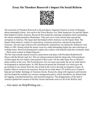 Essay On Theodore Roosevelt s Impact On Social Reform
The ascension of Theodore Roosevelt to the presidency impacted America in terms of bringing
about meaningful reform. Acts such as the Forest Reserve Act, Meat Inspection Act and the Square
Deal helped to reform America. Roosevelt first started by exposing corruptions itself, nicknaming
the reform minded journalists Muckrakers. Their job was to write articles that exposed the
corruption in America. The major deal that helped reform America was the Square Deal. The
Square Deal aimed at: control of corporations, consumer protection, and preserving natural
resources. The first sign of Roosevelt controlling the corporations was during the Anthracite Coal
Strike in 1902. During which the miners went on a strike demanding higher pay and a decrease in
workday hours. Roosevelt threatened to replace the workers with federal troops but eventually sided
... Show more content on Helpwriting.net ...
The first step towards natural resource conservation took place with President Rutherford B.
Hayes with the Desert Land Act. This act sold government land for cheap only if the purchaser
would irrigate the soil within a time period of three years. On the other hand, this act failed to
attract settlers to the west. The Forest Reserve Act was more successful, the act set aside land to
be designated as national parks. In 1902 Roosevelt passed the Newlands Act which gave the
government to use money from the sale of land in the west to develop an irrigation system. In
another effort to conserve our resources, Roosevelt set aside about 125 million acres of land to
help prevent further shrinkage of Americas forests. Roosevelt, along with engineers and foresters
also developed the multiple use resource management policy, which intended to use federal land
for logging, watershed protection, and recreation purposes. The disappearance of the land in
America sparked the creation of the Boy Scouts and books such as Call of the Wild by Jack
... Get more on HelpWriting.net ...
 