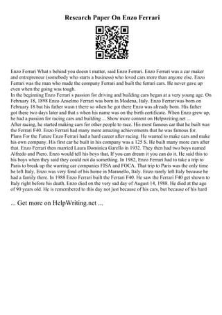 Research Paper On Enzo Ferrari
Enzo Ferrari What s behind you doesn t matter, said Enzo Ferrari. Enzo Ferrari was a car maker
and entrepreneur (somebody who starts a business) who loved cars more than anyone else. Enzo
Ferrari was the man who made the company Ferrari and built the ferrari cars. He never gave up
even when the going was tough.
In the beginning Enzo Ferrari s passion for driving and building cars began at a very young age. On
February 18, 1898 Enzo Anselmo Ferrari was born in Modena, Italy. Enzo Ferrariwas born on
February 18 but his father wasn t there so when he got there Enzo was already born. His father
got there two days later and that s when his name was on the birth certificate. When Enzo grew up,
he had a passion for racing cars and building ... Show more content on Helpwriting.net ...
After racing, he started making cars for other people to race. His most famous car that he built was
the Ferrari F40. Enzo Ferrari had many more amazing achievements that he was famous for.
Plans For the Future Enzo Ferrari had a hard career after racing. He wanted to make cars and make
his own company. His first car he built in his company was a 125 S. He built many more cars after
that. Enzo Ferrari then married Laura Dominica Garello in 1932. They then had two boys named
Alfredo and Piero. Enzo would tell his boys that, If you can dream it you can do it. He said this to
his boys when they said they could not do something. In 1982, Enzo Ferrari had to take a trip to
Paris to break up the warring car companies FISA and FOCA. That trip to Paris was the only time
he left Italy. Enzo was very fond of his home in Maranello, Italy. Enzo rarely left Italy because he
had a family there. In 1988 Enzo Ferrari built the Ferrari F40. He saw the Ferrari F40 get shown to
Italy right before his death. Enzo died on the very sad day of August 14, 1988. He died at the age
of 90 years old. He is remembered to this day not just because of his cars, but because of his hard
... Get more on HelpWriting.net ...
 