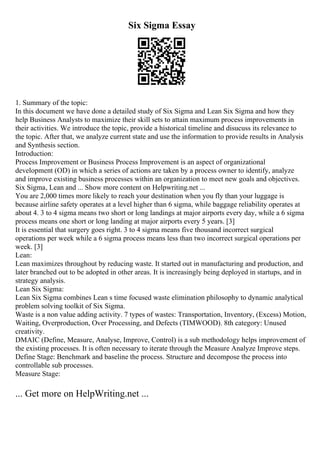 Six Sigma Essay
1. Summary of the topic:
In this document we have done a detailed study of Six Sigma and Lean Six Sigma and how they
help Business Analysts to maximize their skill sets to attain maximum process improvements in
their activities. We introduce the topic, provide a historical timeline and disucuss its relevance to
the topic. After that, we analyze current state and use the information to provide results in Analysis
and Synthesis section.
Introduction:
Process Improvement or Business Process Improvement is an aspect of organizational
development (OD) in which a series of actions are taken by a process owner to identify, analyze
and improve existing business processes within an organization to meet new goals and objectives.
Six Sigma, Lean and ... Show more content on Helpwriting.net ...
You are 2,000 times more likely to reach your destination when you fly than your luggage is
because airline safety operates at a level higher than 6 sigma, while baggage reliability operates at
about 4. 3 to 4 sigma means two short or long landings at major airports every day, while a 6 sigma
process means one short or long landing at major airports every 5 years. [3]
It is essential that surgery goes right. 3 to 4 sigma means five thousand incorrect surgical
operations per week while a 6 sigma process means less than two incorrect surgical operations per
week. [3]
Lean:
Lean maximizes throughout by reducing waste. It started out in manufacturing and production, and
later branched out to be adopted in other areas. It is increasingly being deployed in startups, and in
strategy analysis.
Lean Six Sigma:
Lean Six Sigma combines Lean s time focused waste elimination philosophy to dynamic analytical
problem solving toolkit of Six Sigma.
Waste is a non value adding activity. 7 types of wastes: Transportation, Inventory, (Excess) Motion,
Waiting, Overproduction, Over Processing, and Defects (TIMWOOD). 8th category: Unused
creativity.
DMAIC (Define, Measure, Analyse, Improve, Control) is a sub methodology helps improvement of
the existing processes. It is often necessary to iterate through the Measure Analyze Improve steps.
Define Stage: Benchmark and baseline the process. Structure and decompose the process into
controllable sub processes.
Measure Stage:
... Get more on HelpWriting.net ...
 