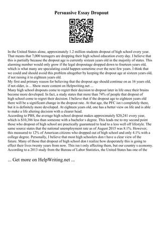 Persuasive Essay Dropout
In the United States alone, approximately 1.2 million students dropout of high school every year.
That means that 7,000 teenagers are dropping their high school education every day. I believe that
this is partially because the dropout age is currently sixteen years old in the majority of states. This
alarming number would only grow if the legal dropoutage dropped down to fourteen years old,
which is what many are speculating could happen sometime over the next few years. I think that
we could and should avoid this problem altogether by keeping the dropout age at sixteen years old,
if not raising it to eighteen years old.
My first and primary reason for believing that the dropout age should continue on as 16 years old,
if not older, is ... Show more content on Helpwriting.net ...
Many high school dropouts come to regret their decision to dropout later in life once their brains
become more developed. In fact, a study states that more than 74% of people that dropout of
high school come to regret their decision. I believe that if the dropout age to eighteen years old
there will be a significant change in the dropout rate. At that age, the PFC isn t completely there,
but it is definitely more developed. At eighteen years old, one has a better view on life and is able
to make a life altering decision with a clearer head.
According to PBS, the average high school dropout makes approximately $20,241 every year,
which is $10,386 less than someone with a bachelor s degree. This leads me to my second point
those who dropout of high school are practically guaranteed to lead to a less well off lifestyle. The
same source states that the national unemployment rate as of August 2015 was 8.1%. However,
this measured to 12% of American citizens who dropped out of high school and only 4.1% with a
college degree. Personally, I believe that most high schoolers don t have a clear view of the
future. Many of those that dropout of high school don t realize how desperately this is going to
effect their lives twenty years from now. This isn t only affecting them, but our country s economy.
According to a 2013 study from the Bureau of Labor Statistics, the United States has one of the
... Get more on HelpWriting.net ...
 