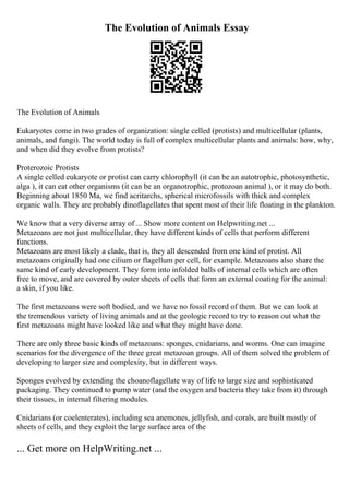 The Evolution of Animals Essay
The Evolution of Animals
Eukaryotes come in two grades of organization: single celled (protists) and multicellular (plants,
animals, and fungi). The world today is full of complex multicellular plants and animals: how, why,
and when did they evolve from protists?
Proterozoic Protists
A single celled eukaryote or protist can carry chlorophyll (it can be an autotrophic, photosynthetic,
alga ), it can eat other organisms (it can be an organotrophic, protozoan animal ), or it may do both.
Beginning about 1850 Ma, we find acritarchs, spherical microfossils with thick and complex
organic walls. They are probably dinoflagellates that spent most of their life floating in the plankton.
We know that a very diverse array of ... Show more content on Helpwriting.net ...
Metazoans are not just multicellular, they have different kinds of cells that perform different
functions.
Metazoans are most likely a clade, that is, they all descended from one kind of protist. All
metazoans originally had one cilium or flagellum per cell, for example. Metazoans also share the
same kind of early development. They form into infolded balls of internal cells which are often
free to move, and are covered by outer sheets of cells that form an external coating for the animal:
a skin, if you like.
The first metazoans were soft bodied, and we have no fossil record of them. But we can look at
the tremendous variety of living animals and at the geologic record to try to reason out what the
first metazoans might have looked like and what they might have done.
There are only three basic kinds of metazoans: sponges, cnidarians, and worms. One can imagine
scenarios for the divergence of the three great metazoan groups. All of them solved the problem of
developing to larger size and complexity, but in different ways.
Sponges evolved by extending the choanoflagellate way of life to large size and sophisticated
packaging. They continued to pump water (and the oxygen and bacteria they take from it) through
their tissues, in internal filtering modules.
Cnidarians (or coelenterates), including sea anemones, jellyfish, and corals, are built mostly of
sheets of cells, and they exploit the large surface area of the
... Get more on HelpWriting.net ...
 