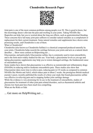 Chondroitin Research Paper
Joint pain is one of the most common problems among people over 50. This is good to know, but
this knowledge doesn t alleviate the pain and swelling in your joints. Taking NSAIDs like
Ibuprofen can help, but you re worried about the long use effects, such as gastrointestinal bleeding.
These concerns have led many joint pain sufferers to consider natural remedies as a complement or
replacement for their current treatment. Some natural remedies and supplements have shown some
promising results, and Chondroitin is one of them.
What is Chondroitin?
Chondroitin (also known as Chondroitin Sulfate) is a chemical compound produced naturally by
your joints. Chondroitin helps nourish the cartilage between your joints and acts as a natural shock
absorber. ... Show more content on Helpwriting.net ...
Glucosamine, and particularly Glucosamine sulfate, has is commonly used to treat osteoarthritis,
and is the form most widely studied for this use. Your body s glucosamine levels as you age and
taking glucosamine supplements may help you to restore damaged cartilage, the fundamental cause
of osteoarthritis pain.
Some studies have shown that glucosamine is as effective as nonsteroidal anti inflammatory drugs
(NSAIDs) in reducing mild to moderate osteoarthritis pain. These studies also show that
Glucosamine takes more time to relieve pain, reducing pain in 4 8 weeks as compared to common
NSAIDs like Motrin and Advil, which reduce pain in about 2 weeks. the prestigious British medical
journal, Lancet, recently published the results of a three year study that found glucosamine sulfate
was effective in relieving pain and in stopping further joint cartilage damage
While the evidence is very promising for its use in the treatment of osteoarthritis, studies of
glucosamine for treatment of other joint pain related disorders, such as rheumatoid arthritis and
chronic low back pain have been much less compelling.
What are the Risks or Side
... Get more on HelpWriting.net ...
 