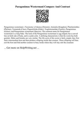 Paragonimus Westermani Compare And Contrast
Paragonimus westermani s Taxonomy is Eukarya (Domain), Animalia (Kingdom), Platyheminthes
(Phylum), Trematoda (Class), Plagiorchiida (Order), Troglotrematidae (Family), Paragonimus
(Genus), and Paragonimus westermani (Species). The common name for Paragonimus
westermani is a lung fluke. The look of the Paragonimus westermani is egg shaped, has a curved
line on both side of body, and is a pink color. A defining characteristic is that the worm has both
genitals. Males and females are very similar. The life cycle of this worm is fairly simple; they first
find a intermediate host and then produce offspring inside that creature. These offspring will then
exit the host and find another creature to bury inside where they will stay unti the creauture
... Get more on HelpWriting.net ...
 