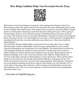 How Being Confident Helps You Overcome Poverty Essay
What it takes to be the best People are losing the will to push past the obstacles in their lives.
When things get hard, they decide to throw in the towel and call it quits. Finding that power within
to survive during what could be some of the hardest times in someone s life can be difficult. People
need to see other people continuing to push when they have nothing left to give. Who is going to
be the personto choose to survive instead of giving in? Resilience and an inner drive are key to
surviving. With resilience a survivor can push past hardships. Choosing to continue when things get
hard is choosing to not give in to the struggles one has come to. When someone is struggling from
something big like poverty, it can take motivation to get them to try... Show more content on
Helpwriting.net ...
The article How Being Confident Helps you Overcome Poverty states that, If you ve failed
again and again in school, relationships, in jobs you carry a great burden as you try to pick
yourself up and perform well in education or at work (Shipler). The situation does not need to be
a life changing challenge for someone to want to get past it. Failing many times can have a
negative impact on someone and can cause someone to give up easier. Being resilient is key in
facing the hardships in one s life. In the novel Miracle in the Andes by Nando Parrado, the
survivors of the plane crash have to find resilience to survive day by day. When a group of three
people from the crash leave the fuselage Nando finds it difficult to keep going. He says, The
world was showing me how tiny I was, how weak and insignificant. And temporary. I listened to
my own breathing, reminding myself that as long as I drew breath I was alive (Parrado 195). It
can be hard to keep going when it feels the world is twisting over itself but those are the times
when pushing to one s limit is even more important. A survivor feels like they accomplished so
much more when it was
... Get more on HelpWriting.net ...
 