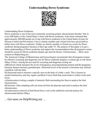 Understanding Down Syndrome
Understanding Down Syndrome
Down syndrome is one of the most commonly occurring genetic chromosomal disorder. One in
every 800 babies in the United States is born with Down syndrome. It has been estimated that
approximately 400,000 people are living with Down syndrome in the United States (Center for
Disease Control and Prevention). I have a family member and a friend who have given birth to
babies born with Down syndrome. Neither my family member or friend was screen for Down
syndrome during pregnancy because of their age under 35. The purpose of this paper is to get a
better understanding of Down syndrome and support the recommendation that all pregnant women
should be screen for Down syndrome despite age and risk factors. Chromosomes ... Show more
content on Helpwriting.net ...
The American College of Obstetricians and Gynecologists recommends that all pregnant women
be offered a screening and diagnostic test for Down syndrome despites a woman age or risk factor
(Mayo Clinic). Among the test used for screening and diagnostic testing are:
a)Blood test which measures the levels of pregnancy associated plasma protein and the pregnancy
hormone human chorionic gonadotropin. Abnormal levels of the protein or hormone may indicate
a problem with the baby.
b)Ultrasound used to measure a specific area on the back of a baby s neck. This is known as
nuchal translucency and may signal a problem if more fluid than usual tends to collect in the neck
tissue.
c)Amniocentesis testing a sample of amniotic fluid surrounding the fetus to analyze the fetal
chromosomes.
d)Chorionic villus sampling cells are removed from the placenta and used to analyze the fetal
chromosomes.
e)Cordocentesis removal of fetal blood from a vein in the umbilical cord and analyze for
chromosomal defects (Mayo
... Get more on HelpWriting.net ...
 