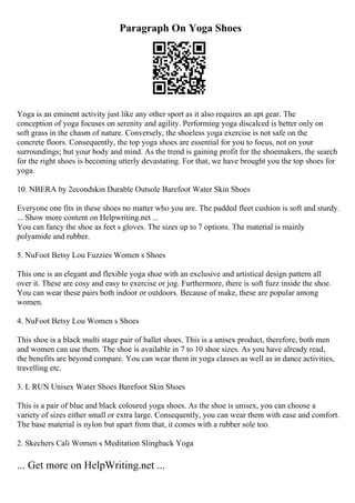 Paragraph On Yoga Shoes
Yoga is an eminent activity just like any other sport as it also requires an apt gear. The
conception of yoga focuses on serenity and agility. Performing yoga discalced is better only on
soft grass in the chasm of nature. Conversely, the shoeless yoga exercise is not safe on the
concrete floors. Consequently, the top yoga shoes are essential for you to focus, not on your
surroundings; but your body and mind. As the trend is gaining profit for the shoemakers, the search
for the right shoes is becoming utterly devastating. For that, we have brought you the top shoes for
yoga.
10. NBERA by 2econdskin Durable Outsole Barefoot Water Skin Shoes
Everyone one fits in these shoes no matter who you are. The padded fleet cushion is soft and sturdy.
... Show more content on Helpwriting.net ...
You can fancy the shoe as feet s gloves. The sizes up to 7 options. The material is mainly
polyamide and rubber.
5. NuFoot Betsy Lou Fuzzies Women s Shoes
This one is an elegant and flexible yoga shoe with an exclusive and artistical design pattern all
over it. These are cosy and easy to exercise or jog. Furthermore, there is soft fuzz inside the shoe.
You can wear these pairs both indoor or outdoors. Because of make, these are popular among
women.
4. NuFoot Betsy Lou Women s Shoes
This shoe is a black multi stage pair of ballet shoes. This is a unisex product, therefore, both men
and women can use them. The shoe is available in 7 to 10 shoe sizes. As you have already read,
the benefits are beyond compare. You can wear them in yoga classes as well as in dance activities,
travelling etc.
3. L RUN Unisex Water Shoes Barefoot Skin Shoes
This is a pair of blue and black coloured yoga shoes. As the shoe is unisex, you can choose a
variety of sizes either small or extra large. Consequently, you can wear them with ease and comfort.
The base material is nylon but apart from that, it comes with a rubber sole too.
2. Skechers Cali Women s Meditation Slingback Yoga
... Get more on HelpWriting.net ...
 