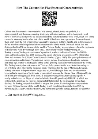 How The Culture Has Five Essential Characteristics
Culture has five essential characteristics: It is learned, shared, based on symbols, it is
interconnected, and dynamic, meaning it interacts with other cultures and is changeable. In all
parts of the world, most people do not understand the culture from their local town, much less so the
culture in a country on the other side of the world. All cultures share prominent features that set
them apart from the rest of the world. Geography, language, military, people, and history uniquely
define a nation and distinguishes it from the remainder of the world. One such nation that has
distinguished itself from the rest of the world is Turkey. Turkey s geography overlaps the continents
of Europe and Asia. Even though three seas... Show more content on Helpwriting.net ...
Turkey is one of the largest exporters of agricultural products in Eastern Europe, the Middle
East, and North Africa. In a 2010 estimate, the nation s farming area employs 30% of the labor
force and accounts for 9.6% of Gross Domestic Product (Oguz, 2012). The principal commercial
crops are cotton and tobacco. The principal exports include dried apricots, hazelnuts, sultanas,
and dried figs. Turkey is leading one of the fastest growing steel and iron businesses in the world.
The fishing industry is meek, even with Turkey s full exposure to the seas. Notwithstanding, a
lot of fishing takes place in the Bosporus Strait. There is oil in the Sea of Marmara, however,
Turkey continues to import most of its gas and oil, which brought them into the situation of
being called a supporter of the terrorist organization known as the Islamic State of Iraq and Syria
(ISIS/ISIL) by smuggling oil from them. In a recent investigation Khatib (2015) reports, A
newly leaked report on illegal oil sales by Islamic State (IS, previously ISIS/ISIL), which was
ordered to be compiled by Norway, has revealed that most of the IS smuggled oil has been
destined for Turkey, where it is sold off at bargain low prices. Even though there are tensions
between ISIS and the rest of the world, Turkey is still benefiting financially from ISIS by
purchasing oil. Major Cities like Istanbul, the capital that governs Turkey, remains the country s
... Get more on HelpWriting.net ...
 