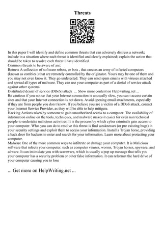 Threats
In this paper I will identify and define common threats that can adversely distress a network;
include in a situation where each threat is identified and clearly explained; explain the action that
should be taken to resolve each threat I have identified.
Common threats to be aware of are:
Botnets A collection of software robots, or bots , that creates an army of infected computers
(known as zombies ) that are remotely controlled by the originator. Yours may be one of them and
you may not even know it. They go undetected. They can send spam emails with viruses attached
and spread all types of malware. They can use your computer as part of a denial of service attack
against other systems.
Distributed denial of service (DDoS) attack ... Show more content on Helpwriting.net ...
Be cautious if you notice that your Internet connection is unusually slow, you can t access certain
sites and that your Internet connection is not down. Avoid opening email attachments, especially
if they are from people you don t know. If you believe you are a victim of a DDoS attack, contact
your Internet Service Provider, as they will be able to help mitigate.
Hacking Actions taken by someone to gain unauthorized access to a computer. The availability of
information online on the tools, techniques, and malware makes it easier for even non technical
people to undertake malicious activities. It is the process by which cyber criminals gain access to
your computer. What you can do to resolve this threat is find weaknesses (or pre existing bugs) in
your security settings and exploit them to access your information. Install a Trojan horse, providing
a back door for hackers to enter and search for your information. Learn more about protecting your
computer.
Malware One of the more common ways to infiltrate or damage your computer. It is Malicious
software that infects your computer, such as computer viruses, worms, Trojan horses, spyware, and
adware. It can intimidate you with scareware, which is usually a pop up message that tells you
your computer has a security problem or other false information. It can reformat the hard drive of
your computer causing you to lose
... Get more on HelpWriting.net ...
 