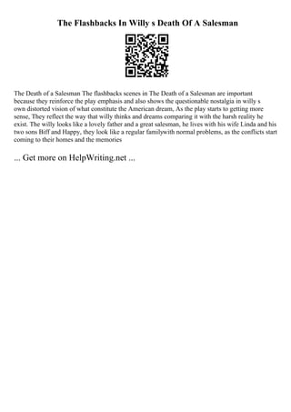 The Flashbacks In Willy s Death Of A Salesman
The Death of a Salesman The flashbacks scenes in The Death of a Salesman are important
because they reinforce the play emphasis and also shows the questionable nostalgia in willy s
own distorted vision of what constitute the American dream, As the play starts to getting more
sense, They reflect the way that willy thinks and dreams comparing it with the harsh reality he
exist. The willy looks like a lovely father and a great salesman, he lives with his wife Linda and his
two sons Biff and Happy, they look like a regular familywith normal problems, as the conflicts start
coming to their homes and the memories
... Get more on HelpWriting.net ...
 
