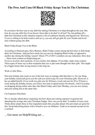 The Pros And Cons Of Black Friday Keeps You In The Christmas
So you know the best way to stay debt free during Christmas is to shop throughout the year. But
how do you stay debt free if you haven t been able to do that? Is all lost? No, but pulling off a
debt free Christmas in this situation requires a bit of craftiness literally and figuratively. However,
if you re willing to be both creative and savvy, you can still get gifts for your friends and loved
ones without going into debt.
Black Friday Keeps You in the Black
According to financial guru, Dave Ramsey, Black Friday counts among the best days to find cheap
deals for Christmas. And just how much can you save by shopping Black Friday as opposed to
another day during the holiday season? About 37% if 2015 s numbers are any indication. How does
... Show more content on Helpwriting.net ...
If you re an artist, draw portraits. If you crochet, knit afghans. If you bake, make some cookies.
These types of items say to their recipients that you ve put some thought into their gifts. This might
be a bigger bonus than saving money in the long run.
Work a Little More...
Part time holiday jobs count as one of the best ways to manage debt that there is. For one thing,
your holiday season job gives you the cash you need to pay for your Christmas gifts. However, it
has an added benefit. If you work two jobs one for 40 hours a week and one for 20 to 30 hours a
week during the holiday season, you ll have less time to spend money frivolously. And if you plan
on shopping during online sales days like Black Friday and Cyber Monday, you can save money
and your aching feet at the same time.
Cut Expenses Elsewhere
We ve already talked about couponing, but how about just cutting expenses in general and
funneling the savings into your Christmas budget. How can you do that? A number of ways exist.
Think about simple three or four ingredient meals that you plan ahead. One pot meals are great for
this. Swap babysitting duties with a friend to save on childcare. Trade in an unused second car for
a carshare
... Get more on HelpWriting.net ...
 