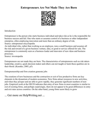 Entrepreneurs Are Not Made They Are Born
Introduction
Entrepreneur is the person who starts business individual and takes risk as he is the responsible for
business success and fail. One who starts or assumes control of a business or other independent
enterprise, often employing innovation and more than an ordinary degree of risk.
Source: entrepreneur encyclopedia
An individual who, rather than working as an employee, runs a small business and assumes all
the risk and reward of a given business venture, idea, or good or service offered for sale. The
entrepreneur is commonly seen as a business leader and innovator of new ideas and business
processes.
Source: investopedia
Entrepreneurs are not made they are born. The characteristics of entrepreneurs such as risk takers
leadership, creative, quick decision maker and others can not taught or learn these qualities are in
their blood. (Kuratko, 2005, p5)
Entrepreneurship and firm creation generate jobs
The creations of new businesses and the contraction or exit of less productive firms are key
elements in the dynamism of modern economies. New firms attract resources to new activities,
and when they prosper and are able to grow rapidly, they generate significant numbers of new
jobs. Empirical work at the OECD indicates that entry of new firms in most countries is similar to
exit of existing firms, and perhaps surprisingly, there do not appear to be great differences in entry
and exit rates across countries. On the other hand, young firms seem likely to grow
... Get more on HelpWriting.net ...
 