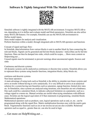 Software Is Tightly Integrated With The Matlab Environment
Simulink software is tightly integrated with the MATLAB environment. It requires MATLAB to
run, depending on it to define and evaluate model and block parameters. Simulink can also utilize
many MATLAB features. For example, Simulink can use the MATLAB environment to:
Define model inputs.
Store model outputs for analysis and visualization.
Perform functions within a model, through integrated calls to MATLAB operators and functions
Concept of signal and logic flow:
In Simulink, data/information from various blocks is sent to another block by lines connecting the
relevant blocks. Signals can be generated and fed into blocks dynamic / static).Data can be fed into
functions. Data can then be dumped into sinks, which could be scopes, ... Show more content on
Helpwriting.net ...
Unused signals must be terminated, to prevent warnings about unconnected signals. Sources and
sinks
Continuous and discrete systems:
All dynamic systems can be analyzed as continuous or discrete time systems. Simulink allows you
to represent these systems using transfer functions, integration blocks, delay blocks etc.
continous and descrete systems
Non linear operators:
A main advantage of using tools such as Simulink is the ability to simulate non linear systems and
arrive at results without having to solve analytically. It is very difficult to arrive at an analytical
solution for a system having non linearities such as saturation, signup function, limited slew rates
etc. In Simulation, since systems are analyzed using iterations, non linearities are not a hindrance.
One such could be a saturation block, to indicate a physical limitation on a parameter, such as a
voltage signal to a motor etc. Manual switches are useful when trying simulations with different
cases. Switches are the logical equivalent of if then statements in programming. simulink blocks
Mathematical operations:
Mathematical operators such as products, sum, logical operations such as and, or, etc. .can be
programmed along with the signal flow. Matrix multiplication becomes easy with the matrix gain
block. Trigonometric functions such as sin or tan inverse (at an) are also available. Relational
operators such as equal to , greater than etc. can also be used in logic
... Get more on HelpWriting.net ...
 