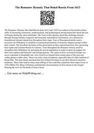 The Romanov Dynasty That Ruled Russia From 1613
The Romanov Dynasty that ruled Russia from 1613 until 1918 was subject to the period seismic
shifts of increasing connection, modernization, and technological advancement that shook the rest
of Europe during the same timeframe. The Tsars of this dynasty faced this challenge directly
through foreign military conquests and economic and political reformation, yet a distinctive
foundational element stayed true throughout their reign. Tsars of Russiaconsistently used a
reverence for Orthodoxy to establish a continued persecution of minority religious groups within
their control. The Jewsbore the brunt of this persecution as they experienced strict laws governing
their rights and constant threats of violence. Tsars throughout the Romanov history acted to
strengthen their Orthodoxy by punishing the Jewish population in order to drum up support for
their own regimes and domestic and foreign policies. The status of Jews in Eastern Europe was
never a pleasant or hospitable one. Jews lived lives banned from certain parts of the area and
within ghettos within cities. There was truly a fear of Judaism, especially that of a fake tradition of
blood libel. This fear falsely declared that Jews killed Christians to use their blood in ritualistic
traditions. These fears lead to many mass killing of Jews and their expulsion from major towns in
1526 (Miller 93). Many Christians justified their discrimination of Jews based on the Gospel
blaming the Jews for the death of Jesus Christ.
... Get more on HelpWriting.net ...
 
