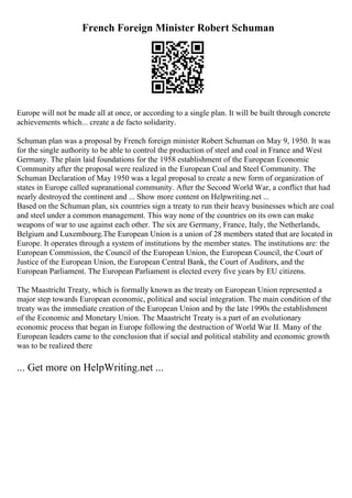 French Foreign Minister Robert Schuman
Europe will not be made all at once, or according to a single plan. It will be built through concrete
achievements which... create a de facto solidarity.
Schuman plan was a proposal by French foreign minister Robert Schuman on May 9, 1950. It was
for the single authority to be able to control the production of steel and coal in France and West
Germany. The plain laid foundations for the 1958 establishment of the European Economic
Community after the proposal were realized in the European Coal and Steel Community. The
Schuman Declaration of May 1950 was a legal proposal to create a new form of organization of
states in Europe called supranational community. After the Second World War, a conflict that had
nearly destroyed the continent and ... Show more content on Helpwriting.net ...
Based on the Schuman plan, six countries sign a treaty to run their heavy businesses which are coal
and steel under a common management. This way none of the countries on its own can make
weapons of war to use against each other. The six are Germany, France, Italy, the Netherlands,
Belgium and Luxembourg.The European Union is a union of 28 members stated that are located in
Europe. It operates through a system of institutions by the member states. The institutions are: the
European Commission, the Council of the European Union, the European Council, the Court of
Justice of the European Union, the European Central Bank, the Court of Auditors, and the
European Parliament. The European Parliament is elected every five years by EU citizens.
The Maastricht Treaty, which is formally known as the treaty on European Union represented a
major step towards European economic, political and social integration. The main condition of the
treaty was the immediate creation of the European Union and by the late 1990s the establishment
of the Economic and Monetary Union. The Maastricht Treaty is a part of an evolutionary
economic process that began in Europe following the destruction of World War II. Many of the
European leaders came to the conclusion that if social and political stability and economic growth
was to be realized there
... Get more on HelpWriting.net ...
 