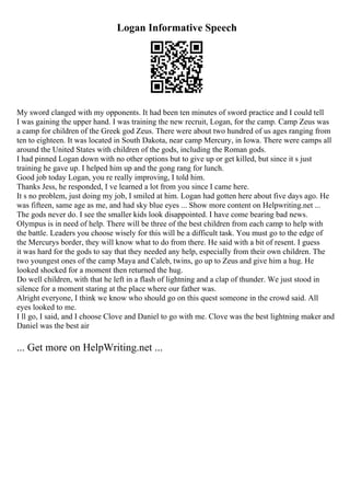 Logan Informative Speech
My sword clanged with my opponents. It had been ten minutes of sword practice and I could tell
I was gaining the upper hand. I was training the new recruit, Logan, for the camp. Camp Zeus was
a camp for children of the Greek god Zeus. There were about two hundred of us ages ranging from
ten to eighteen. It was located in South Dakota, near camp Mercury, in Iowa. There were camps all
around the United States with children of the gods, including the Roman gods.
I had pinned Logan down with no other options but to give up or get killed, but since it s just
training he gave up. I helped him up and the gong rang for lunch.
Good job today Logan, you re really improving, I told him.
Thanks Jess, he responded, I ve learned a lot from you since I came here.
It s no problem, just doing my job, I smiled at him. Logan had gotten here about five days ago. He
was fifteen, same age as me, and had sky blue eyes ... Show more content on Helpwriting.net ...
The gods never do. I see the smaller kids look disappointed. I have come bearing bad news.
Olympus is in need of help. There will be three of the best children from each camp to help with
the battle. Leaders you choose wisely for this will be a difficult task. You must go to the edge of
the Mercurys border, they will know what to do from there. He said with a bit of resent. I guess
it was hard for the gods to say that they needed any help, especially from their own children. The
two youngest ones of the camp Maya and Caleb, twins, go up to Zeus and give him a hug. He
looked shocked for a moment then returned the hug.
Do well children, with that he left in a flash of lightning and a clap of thunder. We just stood in
silence for a moment staring at the place where our father was.
Alright everyone, I think we know who should go on this quest someone in the crowd said. All
eyes looked to me.
I ll go, I said, and I choose Clove and Daniel to go with me. Clove was the best lightning maker and
Daniel was the best air
... Get more on HelpWriting.net ...
 