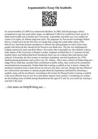 Argumentative Essay On Seatbelts
lts saved morethan 211,000 lives nationwide.(Roeber). In 2005, had all passenger vehicle
occupantsover age four used safety straps, an additional 5,300 lives would have been saved. Is
itthat much trouble just to buckle up? Conversely, Automobile seat belts save lives anddo not
violate civil rights, an Alberta judge has ruled. The judgment, by Provincial CourtJudge Hubert
Oliver, is believed to be the first time in Canada that a judge has ruled onthe safety of the
belts.(Cox). Seat belts became mandatory in Alberta last spring,despite an outcry from some
people who believed they should not be forced to use thedevices. The law was challenged by
Calgary motorcycle stunt man Kim Maier a fewweeks after it passed(Cox). One defense witness,
John Adams of the University Collegein London, England, testified that in 13 countries he had
studied where seat beltlawshad been introduced, there was no evidence that road injuries had
reduced. InAustralia, the first country to introduce mandatory seat belt legislation (in 1970)
fatalitiesamong pedestrians and cyclists rose, Dr. Adams... Show more content on Helpwriting.net ...
Judge Oliver ruled that, sincethe belts contributed to public safety, they could not be considered
unconstitutional.consequently, People think that wearing a seatbelt or not, it doesn t change the
numberof casualties from wrecks but let me tell you why that s not true. Despite the best effortsof
law enforcement and others to educate people about the importance and benefits ofwearing a
seatbelt, many still do not.(Hurst). According to the Center for DiseaseControl wearing a seatbelt
is the most efficient way to save lives and reduce injuries incar crashes. Considering car crashes
are the leading cause of death among thosebetween the ages of 5 and 34, you could say wearing a
seat belt is the most
... Get more on HelpWriting.net ...
 