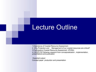 Lecture Outline
1.Importance of Coastal Resource Assessment
2. Why Protection and Management of our coastal resources are critical?
3.Participatory Coastal Resource Assessment (PCRA)
4 CSCST-FIC fisheries research from conceptualization , implementation,
presentations and publication
Expected output:
Concept paper production and presentation
 