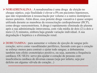  NORADRENALINA : A noradrenalina é uma droga de eleição no 
choque séptico, cuja finalidade é elevar a PA em pacientes hipotensos, 
que não responderam à ressuscitação por volume e a outros inotrópicos 
menos potentes. Além disso, essa potente droga vasoativa é quase sempre 
utilizada durante as manobras da ressuscitação cardiopulmonar (RCP), 
como droga vasoconstritora. A droga é rapidamente eliminada do plasma 
após a sua administração intravenosa, com vida média de dois (2) a dois e 
meio (2,5) minutos, embora haja grande variação individual. A sua 
degradação é hepática e a eliminação renal. 
 DOBUTAMINA : para aumentar o volume de ejecção de sangue pelo 
coração; serve como vasodilatador periférico, fazendo com que o coração 
se esforçe menos para contrair e ejetar todo sangue; a dobutamina 
também tem efeito cronotrópico positivo, ou seja, aumenta a frequência 
cardíaca; OU SEJA: serve pra ajudar o coração de pessoas com 
insuficiência cardíaca de diversas causas (seja por infarto, seja por 
defeito em alguma válvula do coração...) 
 