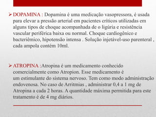 DOPAMINA : Dopamina é uma medicação vasopressora, é usada 
para elevar a pressão arterial em pacientes críticos utilizadas em 
alguns tipos de choque acompanhada de o ligúria e resistência 
vascular periférica baixa ou normal. Choque cardiogênico e 
bacteriêmico, hipotensão intensa . Solução injetável-uso parenteral , 
cada ampola contém 10ml. 
ATROPINA :Atropina é um medicamento conhecido 
comercialmente como Atropion. Esse medicamento é 
um estimulante do sistema nervoso. Tem como modo administração 
endovenosa. No caso de Arritmias , administrar 0,4 a 1 mg de 
Atropina a cada 2 horas. A quantidade máxima permitida para este 
tratamento é de 4 mg diários. 
 