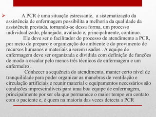  A PCR é uma situação estressante, a sistematização da 
assistência de enfermagem possibilita a melhoria da qualidade da 
assistência prestada, tornando-se dessa forma, um processo 
individualizado, planejado, avaliado e, principalmente, contínuo. 
Ele deve ser o facilitador do processo de atendimento a PCR, 
por meio do preparo e organização do ambiente e do provimento de 
recursos humanos e materiais a serem usados . A equipe de 
enfermagem deve ser organizada e dividida com definição de funções 
de modo a escalar pelo menos três técnicos de enfermagem e um 
enfermeiro . 
Conhecer a sequência do atendimento, manter certo nível de 
tranquilidade para poder organizar as manobras de ventilação e 
circulação artificiais e reunir material e equipamentos necessários são 
condições imprescindíveis para uma boa equipe de enfermagem, 
principalmente por ser ela que permanece o maior tempo em contato 
com o paciente e, é quem na maioria das vezes detecta a PCR 
 