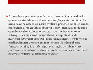 Ao receber o paciente, o enfermeiro deve realizar a avaliação 
quanto ao nível de consciência, respiração; ouvir e sentir se há 
saída de ar pela boca ou nariz; avaliar a presença de pulso dando 
preferência à via carótida; observar a movimentação torácica; e 
quando possível colocar o paciente sob monitoramento. As 
subsequentes prescrições específicas de suporte de vida 
avançada dependem dos resultados da avaliação. A reanimação 
cardiopulmonar consiste em manter uma via aérea aberta; 
fornecer ventilação artificial por respiração de salvamento; 
promover a circulação artificial através da compressão cardíaca 
externa e restaurar o batimento cardíaco 
 