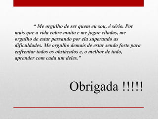 “ Me orgulho de ser quem eu sou, é sério. Por 
mais que a vida cobre muito e me jogue ciladas, me 
orgulho de estar passando por ela superando as 
dificuldades. Me orgulho demais de estar sendo forte para 
enfrentar todos os obstáculos e, o melhor de tudo, 
aprender com cada um deles.” 
Obrigada !!!!! 
 