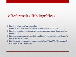 Referencias Bibliográficas : 
 http://www.heart.org/idc/groups/heart-public/@ 
wcm/@ecc/documents/downloadable/ucm_317343.pdf 
 http://www.saudeemmovimento.com.br/conteudos/conteudo_frame.asp?cod_ 
noticia=1138 
 http://portaldocoracao.uol.com.br/tratamhttps://groups.google.com/forum/#!t 
opic/healthsciencestudie 
 http://geicpe.tripod.com/clin_emerg_parada.htms/TNvy97ThS5gentos/desfib 
rilaco-ou-cardioverso-eletrica 
