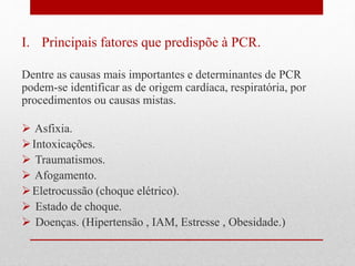 I. Principais fatores que predispõe à PCR. 
Dentre as causas mais importantes e determinantes de PCR 
podem-se identificar as de origem cardíaca, respiratória, por 
procedimentos ou causas mistas. 
 Asfixia. 
 Intoxicações. 
 Traumatismos. 
 Afogamento. 
Eletrocussão (choque elétrico). 
 Estado de choque. 
 Doenças. (Hipertensão , IAM, Estresse , Obesidade.) 
 