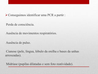 Conseguimos identificar uma PCR a partir : 
Perda de consciência. 
Ausência de movimentos respiratórios. 
Ausência de pulso. 
Cianose (pele, língua, lóbulo da orelha e bases da unhas 
arroxeadas). 
Midríase (pupilas dilatadas e sem foto reatividade). 
 