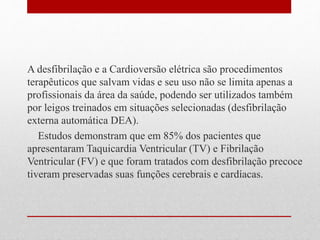 A desfibrilação e a Cardioversão elétrica são procedimentos 
terapêuticos que salvam vidas e seu uso não se limita apenas a 
profissionais da área da saúde, podendo ser utilizados também 
por leigos treinados em situações selecionadas (desfibrilação 
externa automática DEA). 
Estudos demonstram que em 85% dos pacientes que 
apresentaram Taquicardia Ventricular (TV) e Fibrilação 
Ventricular (FV) e que foram tratados com desfibrilação precoce 
tiveram preservadas suas funções cerebrais e cardíacas. 
 