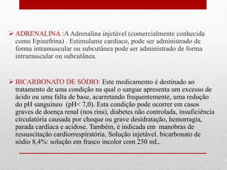  ADRENALINA :A Adrenalina injetável (comercialmente conhecida 
como Epinefrina) . Estimulante cardíaco, pode ser administrado de 
forma intramuscular ou subcutânea pode ser administrado de forma 
intramuscular ou subcutânea. 
 BICARBONATO DE SÓDIO: Este medicamento é destinado ao 
tratamento de uma condição na qual o sangue apresenta um excesso de 
ácido ou uma falta de base, acarretando frequentemente, uma redução 
do pH sanguíneo (pH< 7,0). Esta condição pode ocorrer em casos 
graves de doença renal (nos rins), diabetes não controlada, insuficiência 
circulatória causada por choque ou grave desidratação, hemorragia, 
parada cardíaca e acidose. Também, é indicada em manobras de 
ressuscitação cardiorrespiratória. Solução injetável. bicarbonato de 
sódio 8,4%: solução em frasco incolor com 250 mL. 
 