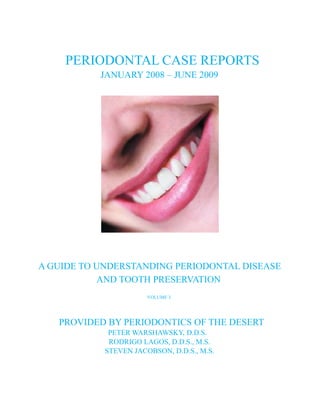 PERIODONTAL CASE REPORTS
           JANUARY 2008 – JUNE 2009




A GUIDE TO UNDERSTANDING PERIODONTAL DISEASE
           AND TOOTH PRESERVATION
                       VOLUME 3




   PROVIDED BY PERIODONTICS OF THE DESERT
             PETER WARSHAWSKY, D.D.S.
             RODRIGO LAGOS, D.D.S., M.S.
            STEVEN JACOBSON, D.D.S., M.S.
 