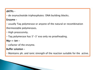 dNTPs –
de oxynucleotide triphosphates: DNA building blocks.
Enzyme –
usually Taq polymerase or anyone of the natural or recombination
thermostable polymerases.
High processivity.
Taq polymerase has 5’-3’ exo only no proofreading.
Mg++ ion –
cofactor of the enzyme.
Buffer solution –
Maintains ph. and ionic strength of the reaction suitable for the active.
 