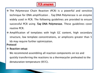 :
 The Polymerase Chain Reaction (PCR) is a powerful and sensitive
technique for DNA amplification . Taq DNA Polymerase is an enzyme
widely used in PCR. The following guidelines are provided to ensure
successful PCR using Taq DNA Polymerase. These guidelines cover
routine PCR.
 Amplification of templates with high GC content, high secondary
structure, low template concentrations, or amplicons greater than 5
kb may require further optimization.
Protocol
 Reaction setup:
We recommend assembling all reaction components on ice and
quickly transferring the reactions to a thermocycler preheated to the
denaturation temperature (95°C).
 