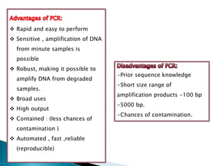  Rapid and easy to perform
 Sensitive , amplification of DNA
from minute samples is
possible
 Robust, making it possible to
amplify DNA from degraded
samples.
 Broad uses
 High output
 Contained : (less chances of
contamination )
 Automated , fast ,reliable
(reproducible)
•Prior sequence knowledge
•Short size range of
amplification products -100 bp
-5000 bp.
•Chances of contamination.
 