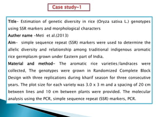 Title- Estimation of genetic diversity in rice (Oryza sativa L.) genotypes
using SSR markers and morphological characters
Auther name -Meti et al.(2013)
Aim- simple sequence repeat (SSR) markers were used to determine the
allelic diversity and relationship among traditional indigenous aromatic
rice germplasm grown under Eastern part of India.
Material and method- The aromatic rice varieties/landraces were
collected, The genotypes were grown in Randomized Complete Block
Design with three replications during kharif season for three consecutive
years. The plot size for each variety was 3.0 x 3 m and a spacing of 20 cm
between lines and 10 cm between plants were provided. The molecular
analysis using the PCR, simple sequence repeat (SSR) markers, PCR.
 
